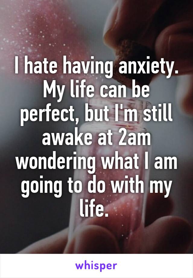 I hate having anxiety. My life can be perfect, but I'm still awake at 2am wondering what I am going to do with my life. 