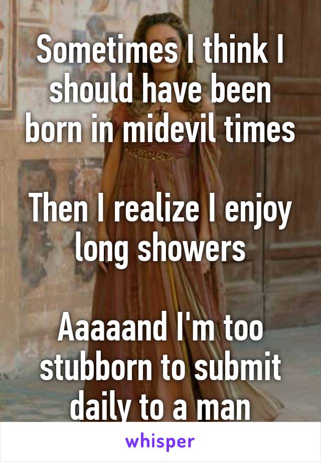 Sometimes I think I should have been born in midevil times

Then I realize I enjoy long showers

Aaaaand I'm too stubborn to submit daily to a man