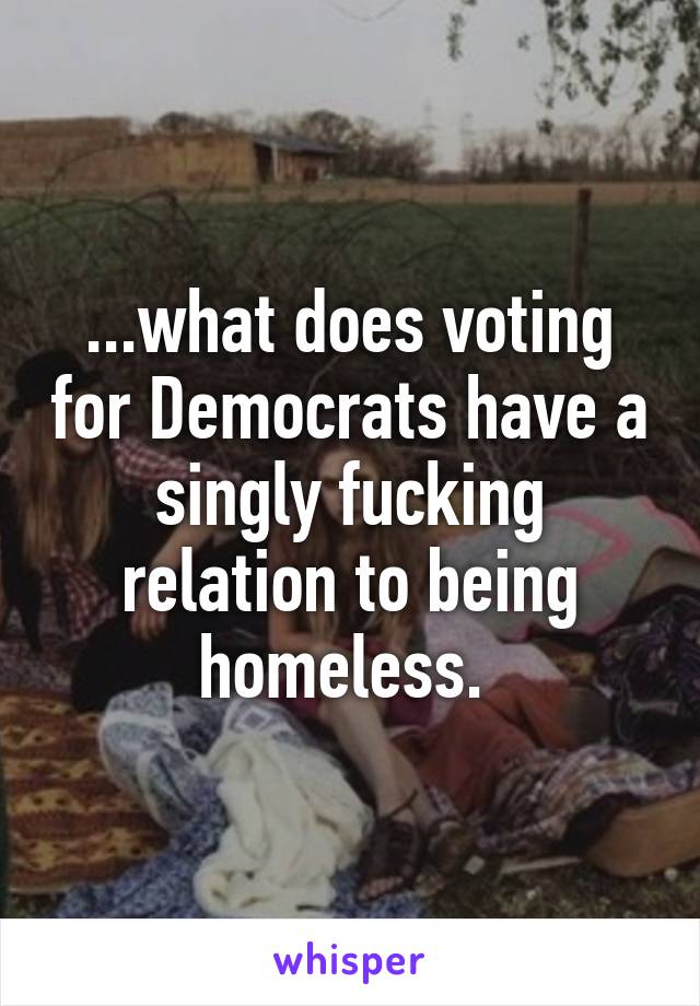 ...what does voting for Democrats have a singly fucking relation to being homeless. 