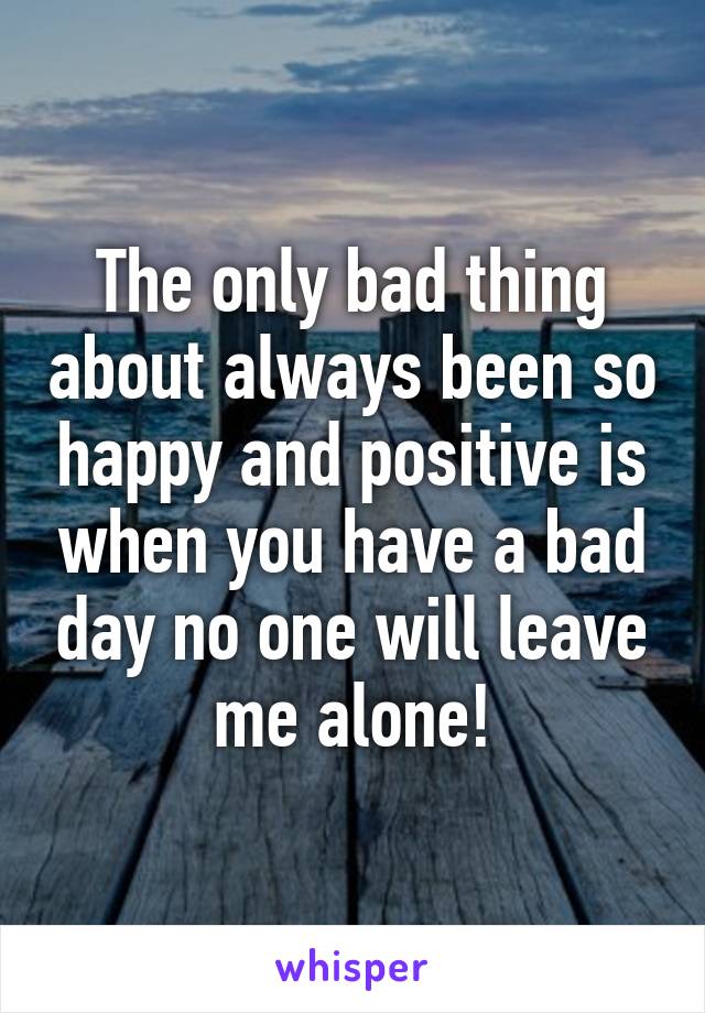 The only bad thing about always been so happy and positive is when you have a bad day no one will leave me alone!