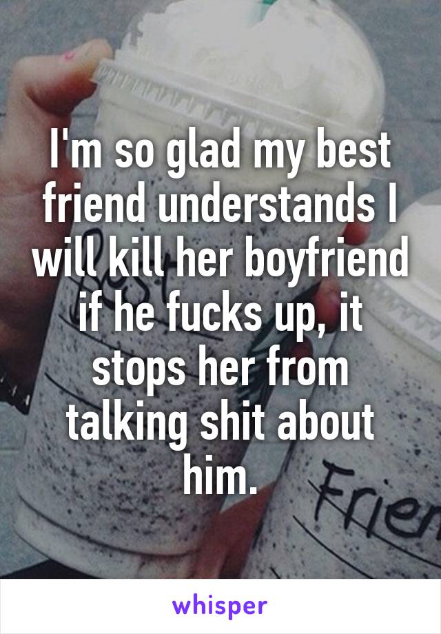 I'm so glad my best friend understands I will kill her boyfriend if he fucks up, it stops her from talking shit about him.