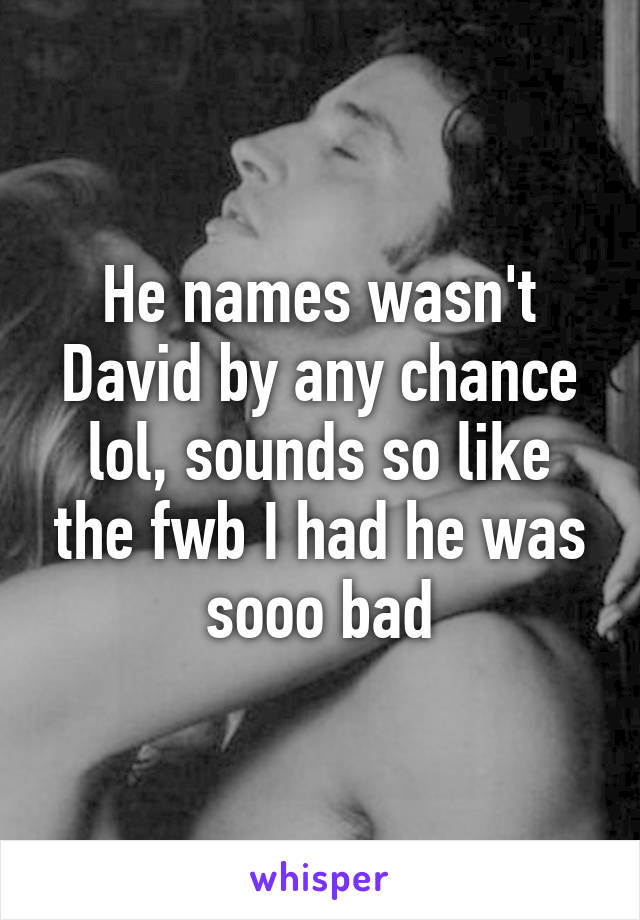 He names wasn't David by any chance lol, sounds so like the fwb I had he was sooo bad