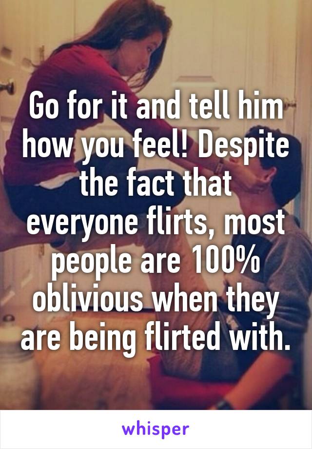 Go for it and tell him how you feel! Despite the fact that everyone flirts, most people are 100% oblivious when they are being flirted with.
