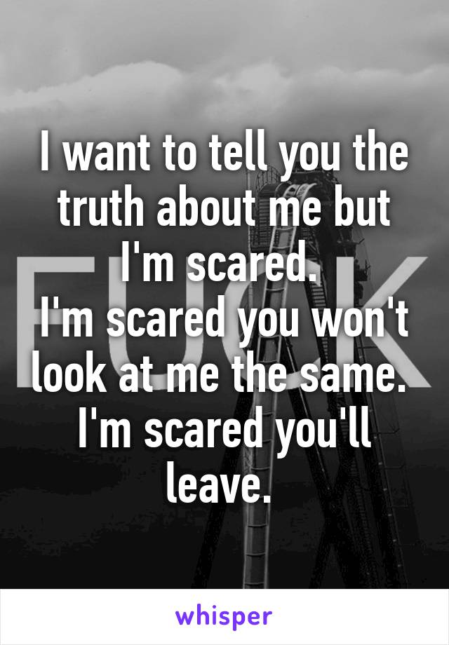 I want to tell you the truth about me but I'm scared. 
I'm scared you won't look at me the same. 
I'm scared you'll leave. 