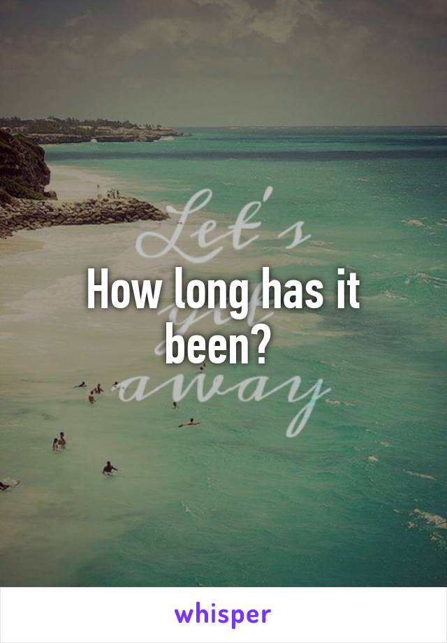 How long has it been? 
