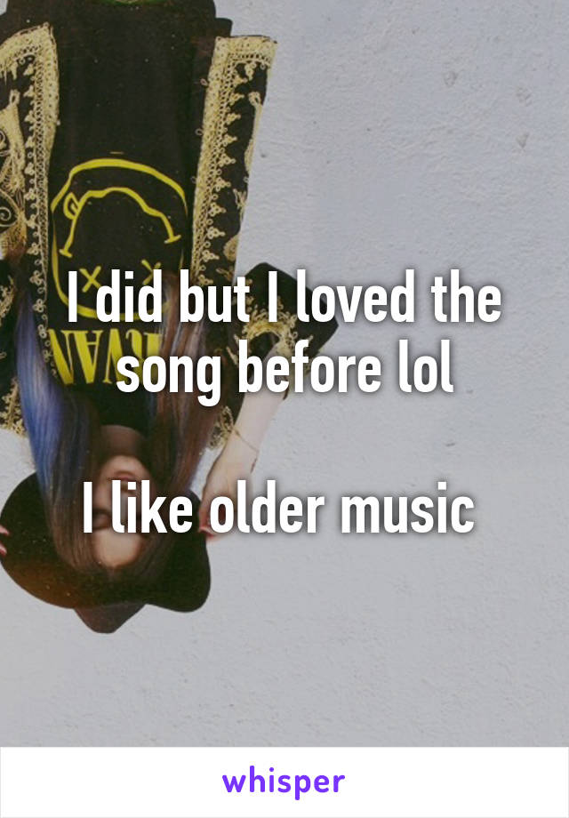 I did but I loved the song before lol

I like older music 