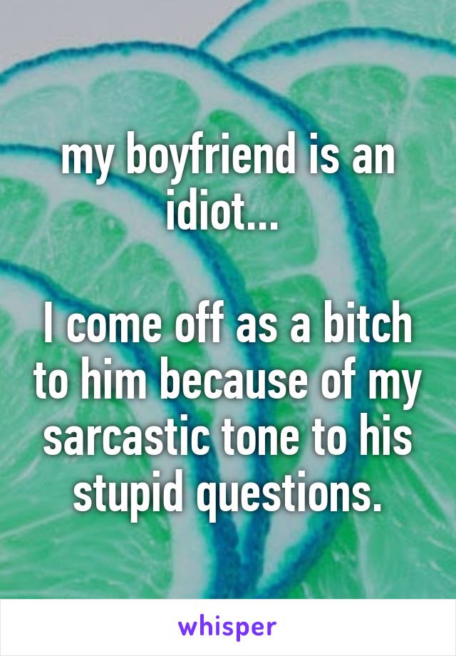 my boyfriend is an idiot... 

I come off as a bitch to him because of my sarcastic tone to his stupid questions.
