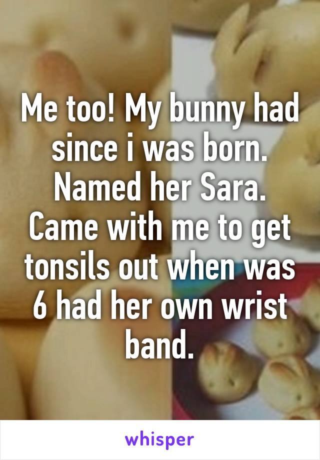 Me too! My bunny had since i was born. Named her Sara. Came with me to get tonsils out when was 6 had her own wrist band.