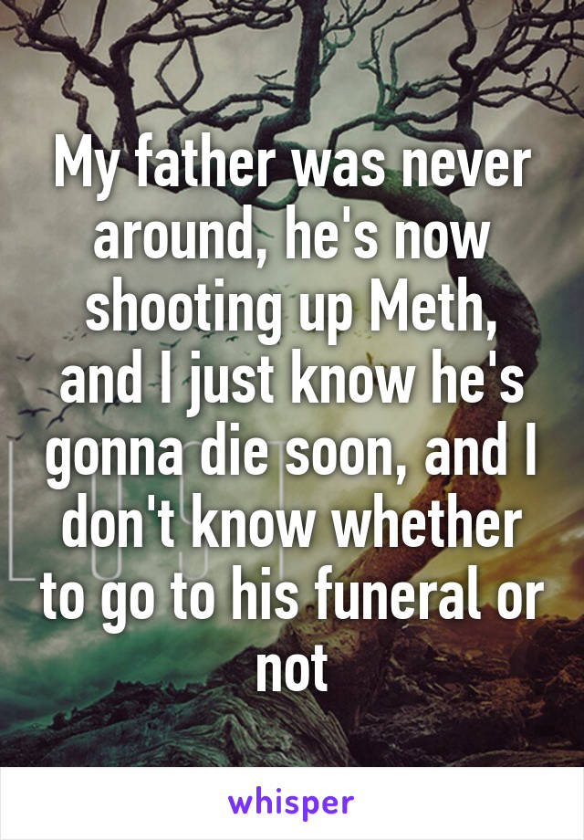 My father was never around, he's now shooting up Meth, and I just know he's gonna die soon, and I don't know whether to go to his funeral or not