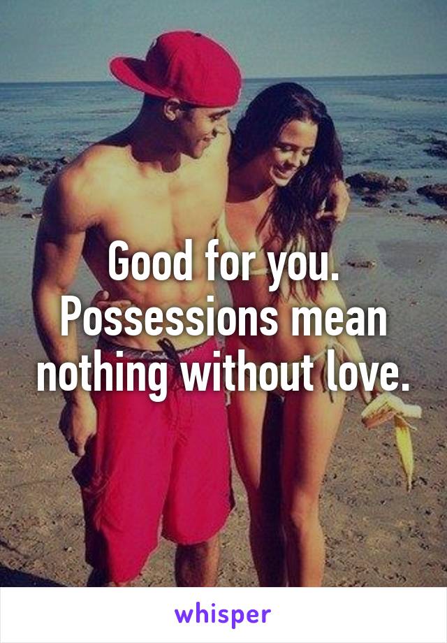 Good for you. Possessions mean nothing without love.