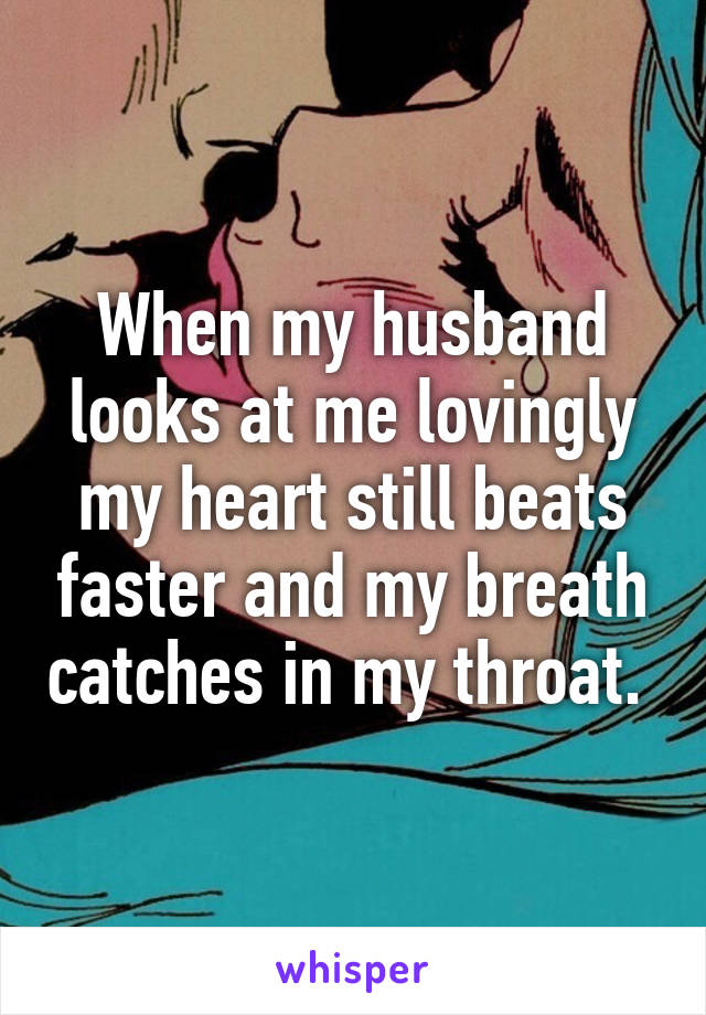 When my husband looks at me lovingly my heart still beats faster and my breath catches in my throat. 