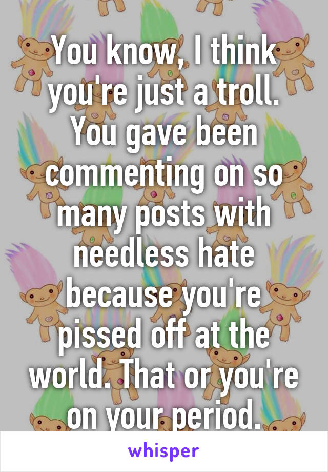 You know, I think you're just a troll. You gave been commenting on so many posts with needless hate because you're pissed off at the world. That or you're on your period.