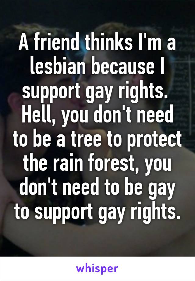 A friend thinks I'm a lesbian because I support gay rights. 
Hell, you don't need to be a tree to protect the rain forest, you don't need to be gay to support gay rights. 