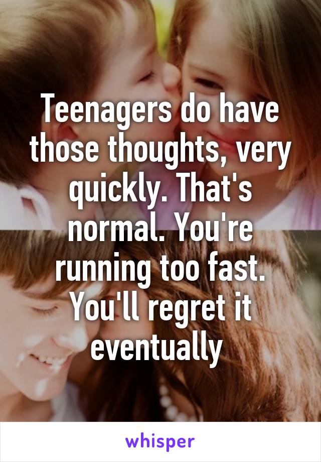 Teenagers do have those thoughts, very quickly. That's normal. You're running too fast. You'll regret it eventually 