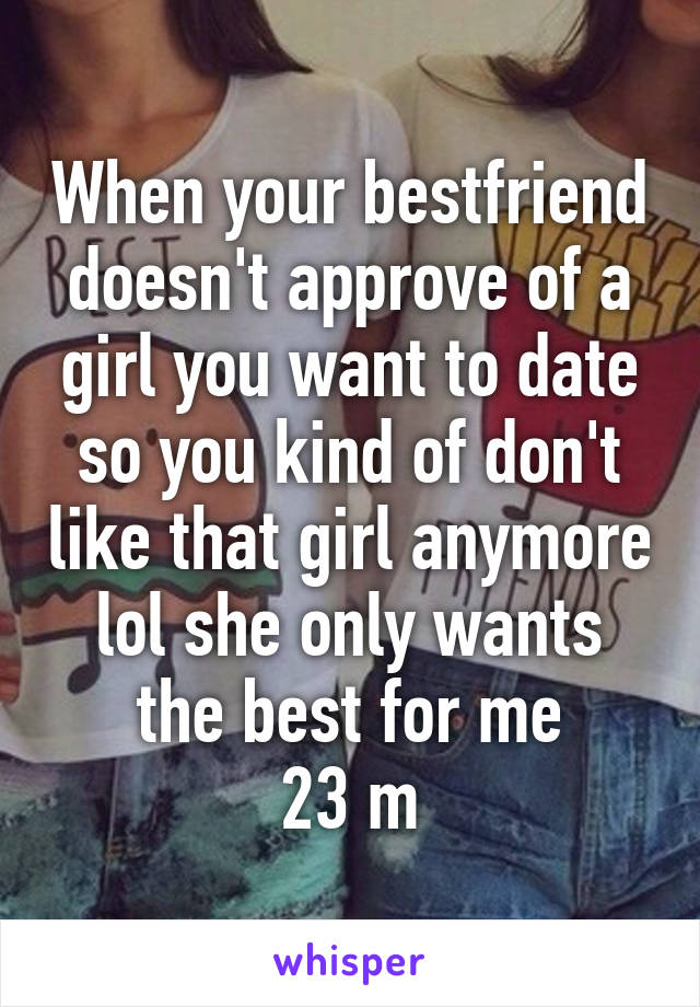 When your bestfriend doesn't approve of a girl you want to date so you kind of don't like that girl anymore lol she only wants the best for me
23 m