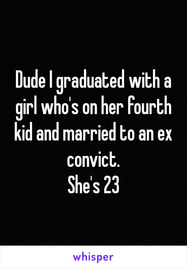 Dude I graduated with a girl who's on her fourth kid and married to an ex convict.
She's 23 