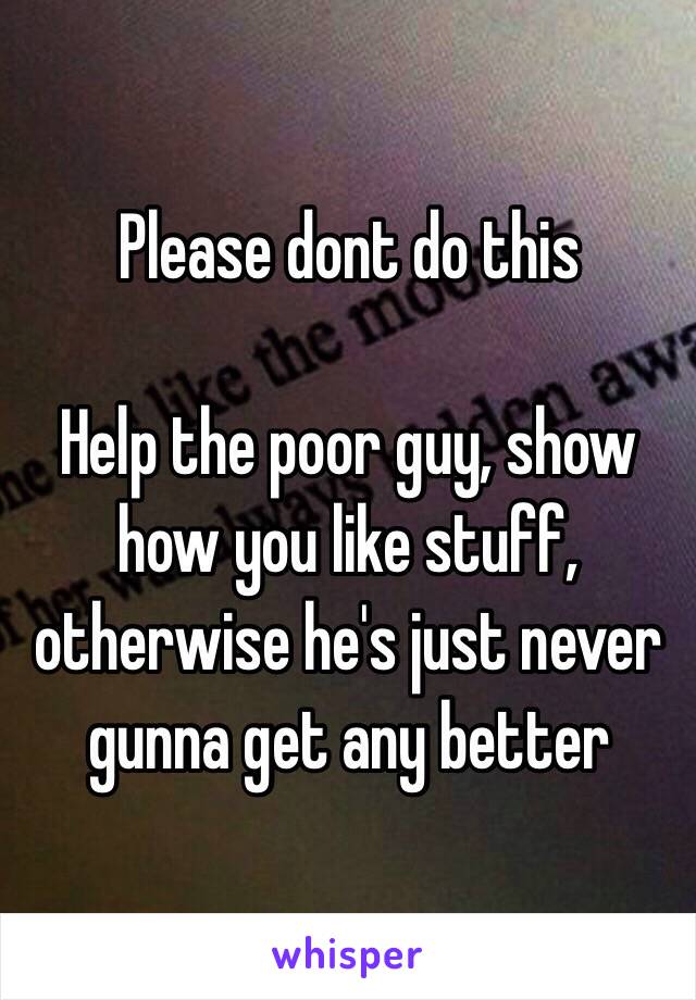 Please dont do this

Help the poor guy, show how you like stuff, otherwise he's just never gunna get any better