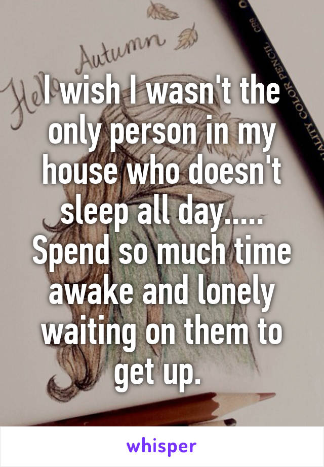 I wish I wasn't the only person in my house who doesn't sleep all day..... Spend so much time awake and lonely waiting on them to get up. 