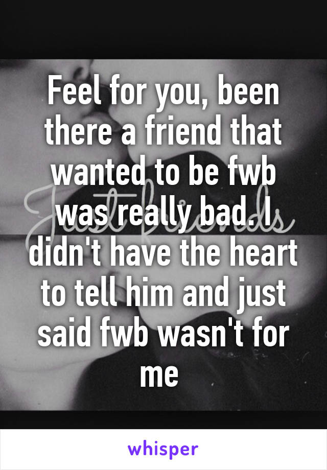 Feel for you, been there a friend that wanted to be fwb was really bad. I didn't have the heart to tell him and just said fwb wasn't for me 