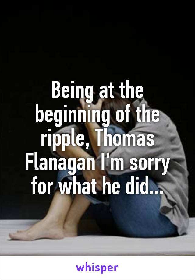Being at the beginning of the ripple, Thomas Flanagan I'm sorry for what he did...