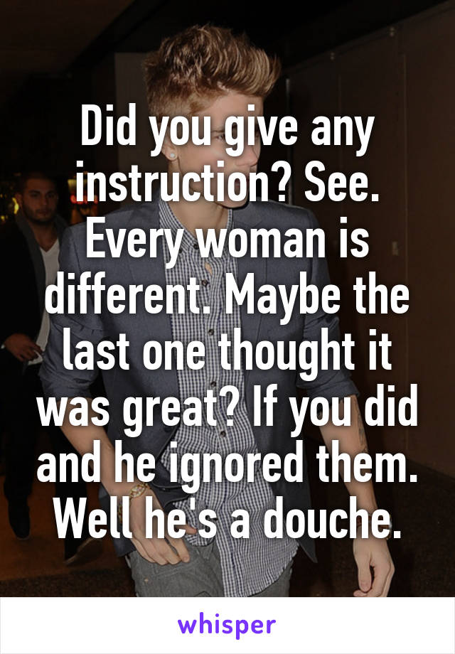 Did you give any instruction? See. Every woman is different. Maybe the last one thought it was great? If you did and he ignored them. Well he's a douche.