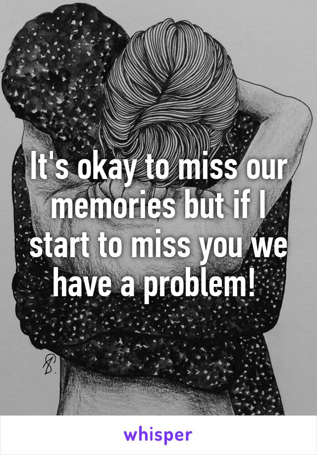 It's okay to miss our memories but if I start to miss you we have a problem! 