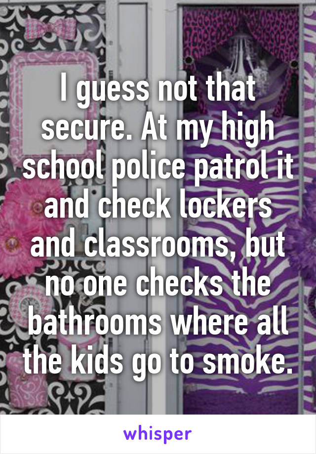 I guess not that secure. At my high school police patrol it and check lockers and classrooms, but no one checks the bathrooms where all the kids go to smoke.