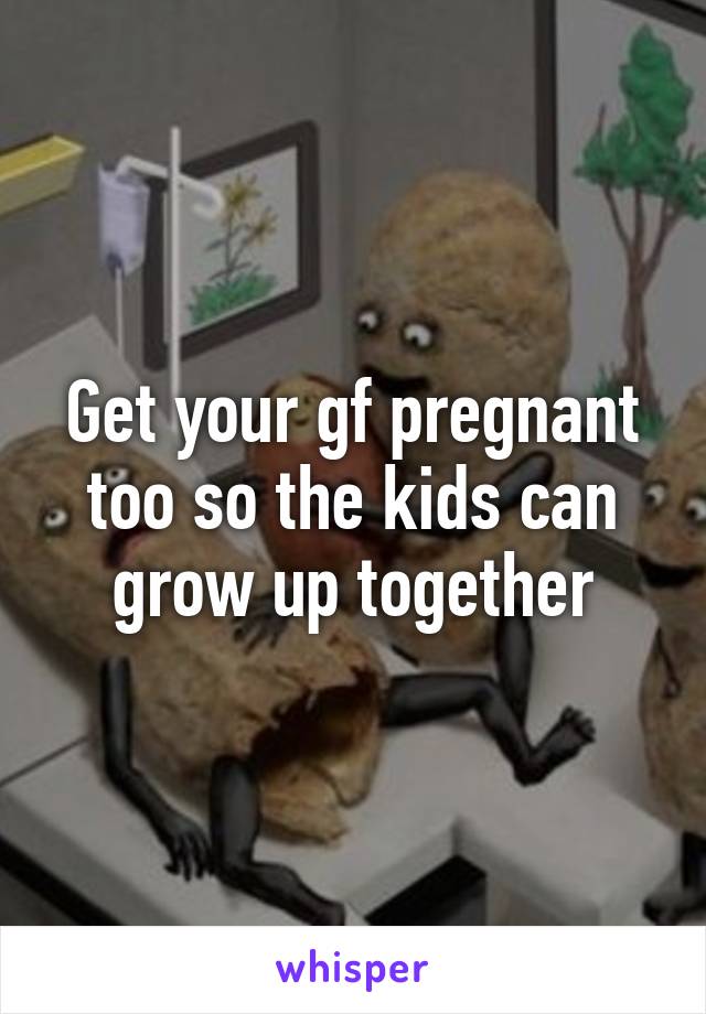 Get your gf pregnant too so the kids can grow up together