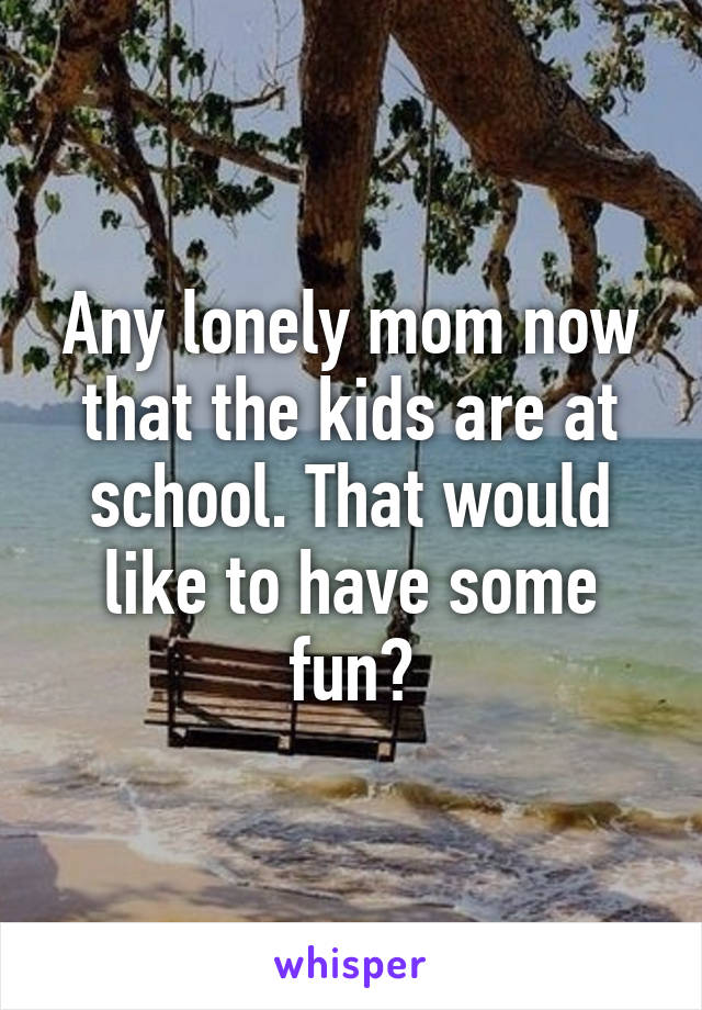 Any lonely mom now that the kids are at school. That would like to have some fun?