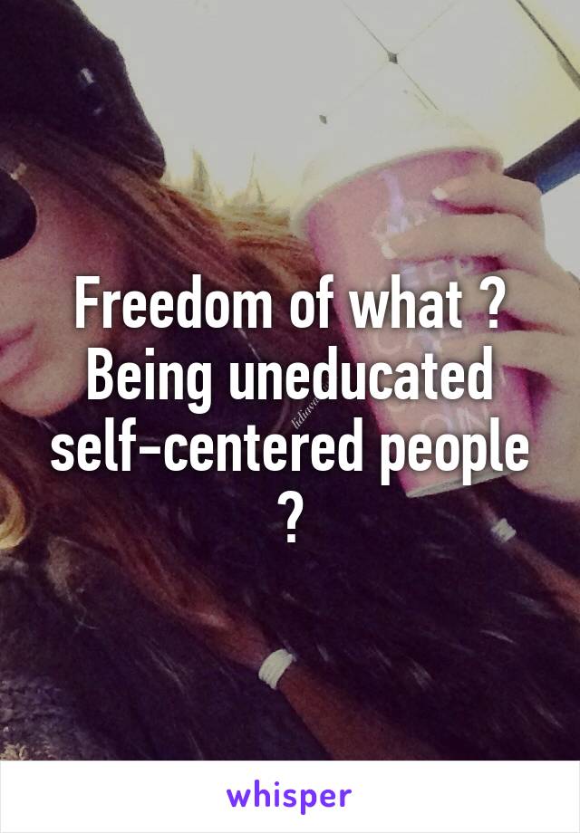 Freedom of what ?
Being uneducated self-centered people ?