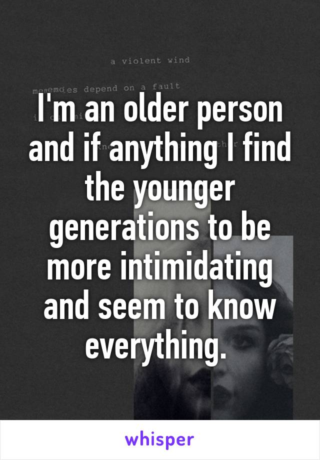 I'm an older person and if anything I find the younger generations to be more intimidating and seem to know everything. 