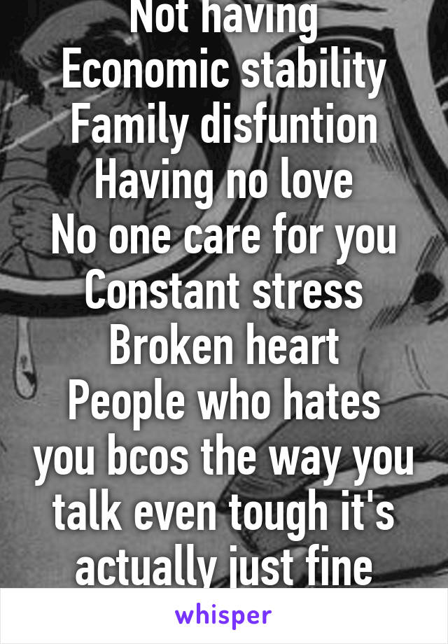Not having
Economic stability
Family disfuntion
Having no love
No one care for you
Constant stress
Broken heart
People who hates you bcos the way you talk even tough it's actually just fine
Ok?