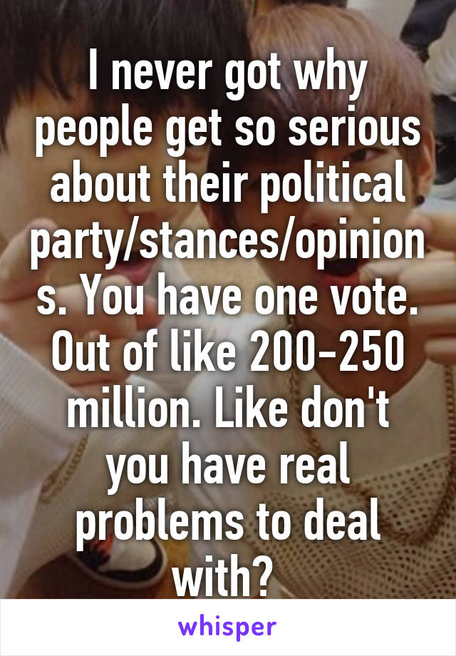 I never got why people get so serious about their political party/stances/opinions. You have one vote. Out of like 200-250 million. Like don't you have real problems to deal with? 