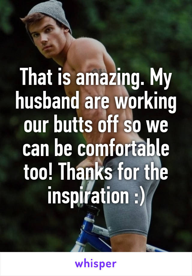 That is amazing. My husband are working our butts off so we can be comfortable too! Thanks for the inspiration :)