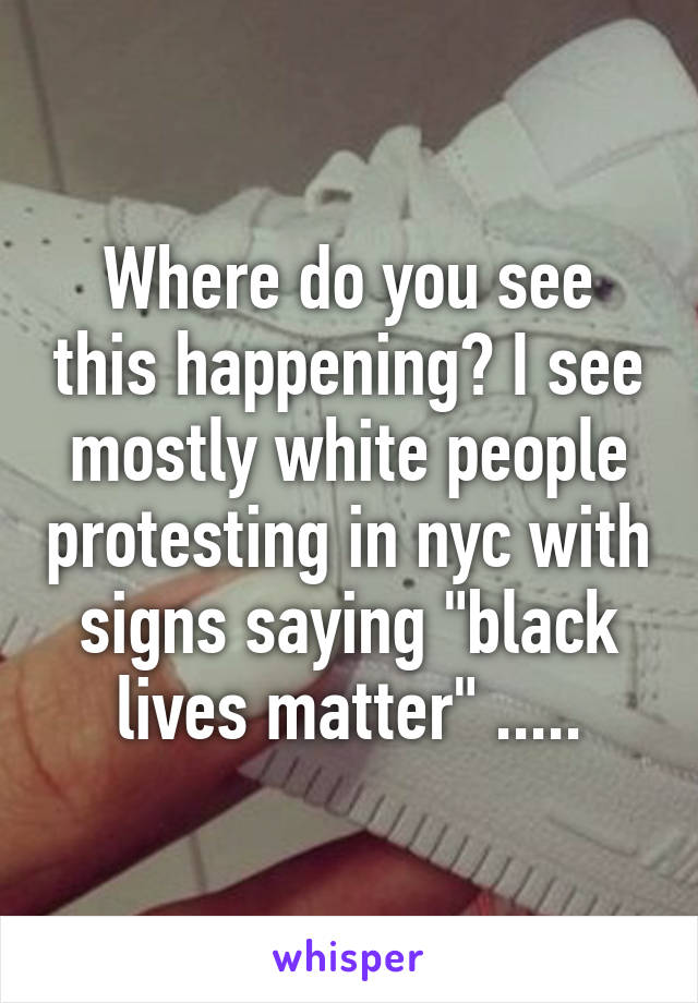 Where do you see this happening? I see mostly white people protesting in nyc with signs saying "black lives matter" .....