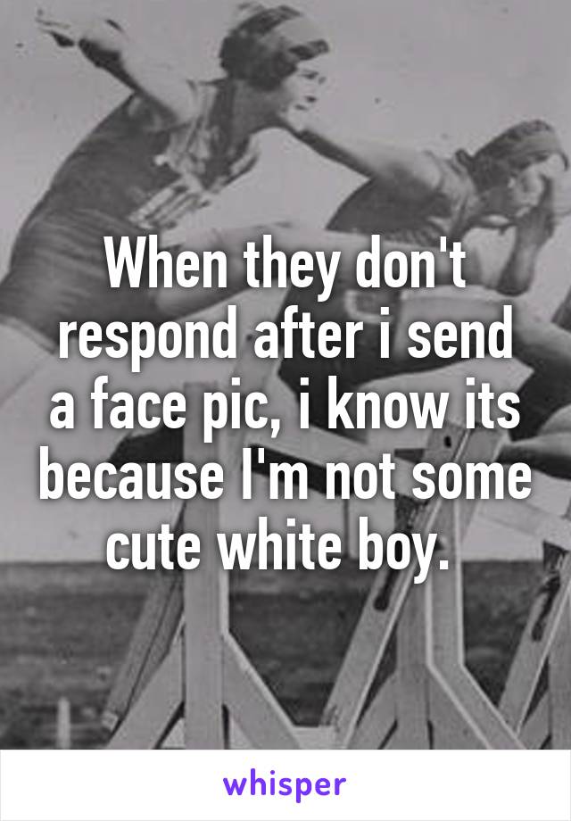 When they don't respond after i send a face pic, i know its because I'm not some cute white boy. 