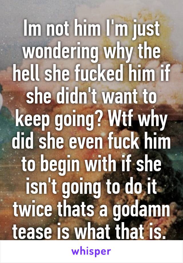 Im not him I'm just wondering why the hell she fucked him if she didn't want to keep going? Wtf why did she even fuck him to begin with if she isn't going to do it twice thats a godamn tease is what that is. 