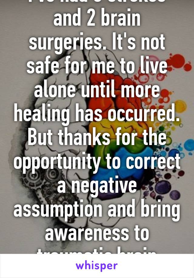 I've had 3 strokes and 2 brain surgeries. It's not safe for me to live alone until more healing has occurred. But thanks for the opportunity to correct a negative assumption and bring awareness to traumatic brain injuries. 