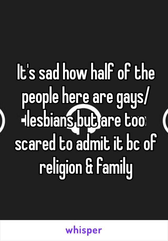 It's sad how half of the people here are gays/lesbians but are too scared to admit it bc of religion & family