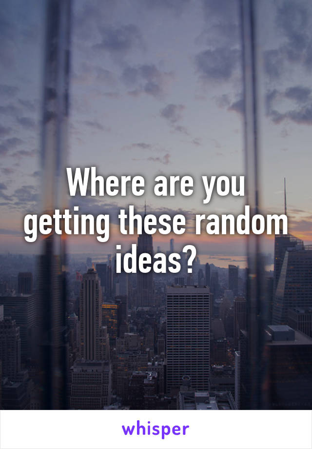 Where are you getting these random ideas?