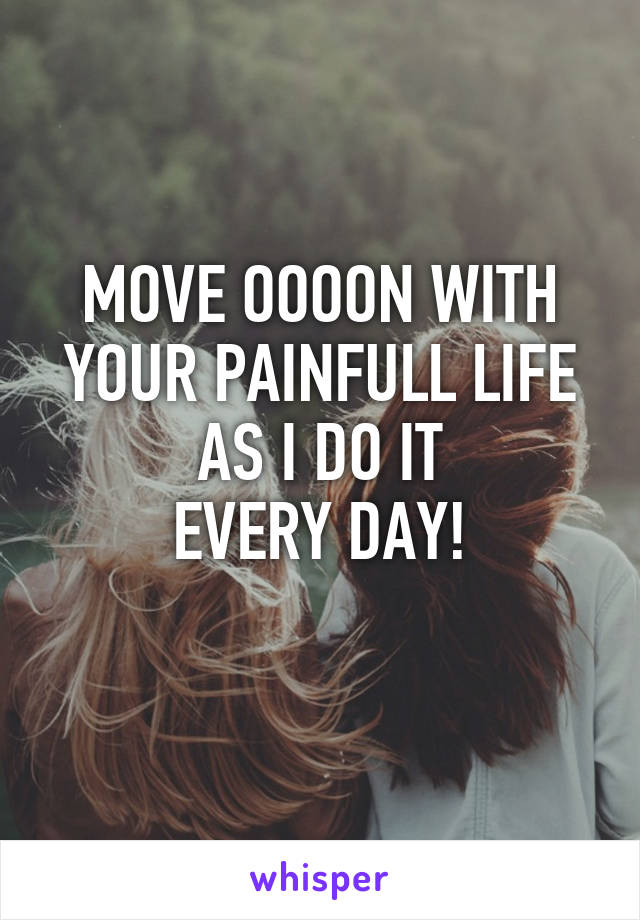 MOVE OOOON WITH YOUR PAINFULL LIFE
AS I DO IT
EVERY DAY!
