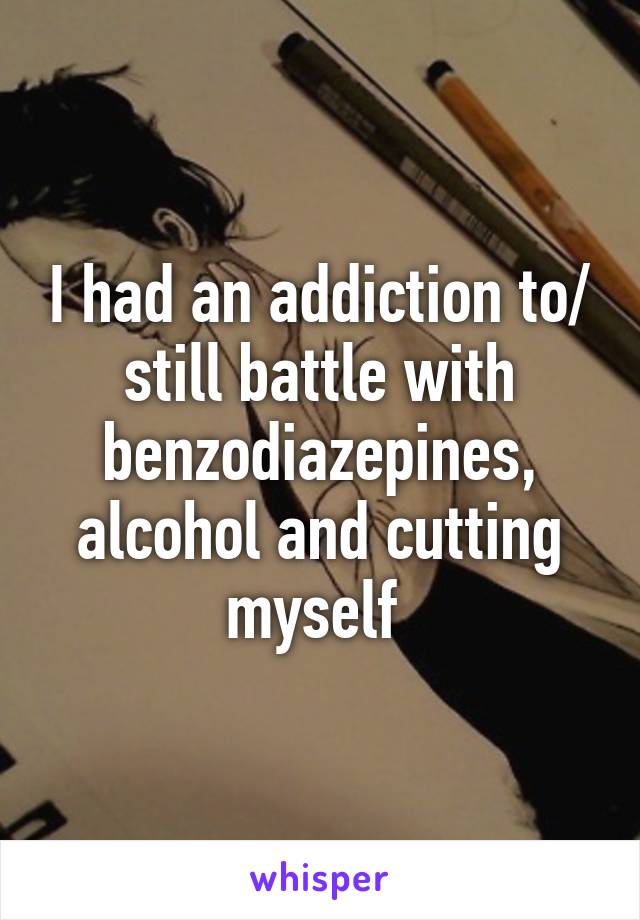 I had an addiction to/ still battle with benzodiazepines, alcohol and cutting myself 