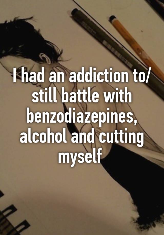 I had an addiction to/ still battle with benzodiazepines, alcohol and cutting myself 