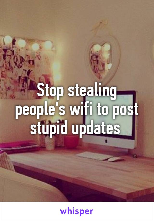 Stop stealing people's wifi to post stupid updates 