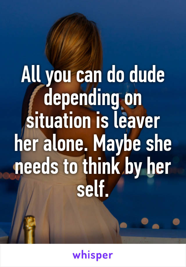 All you can do dude depending on situation is leaver her alone. Maybe she needs to think by her self.