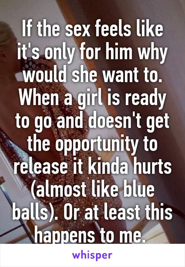 If the sex feels like it's only for him why would she want to. When a girl is ready to go and doesn't get the opportunity to release it kinda hurts (almost like blue balls). Or at least this happens to me. 