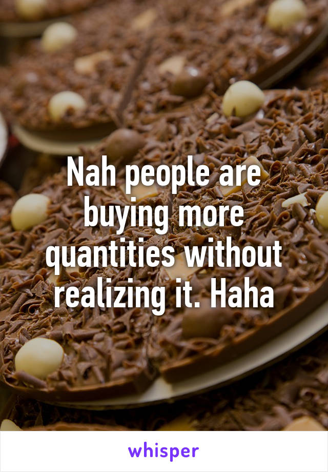 Nah people are buying more quantities without realizing it. Haha