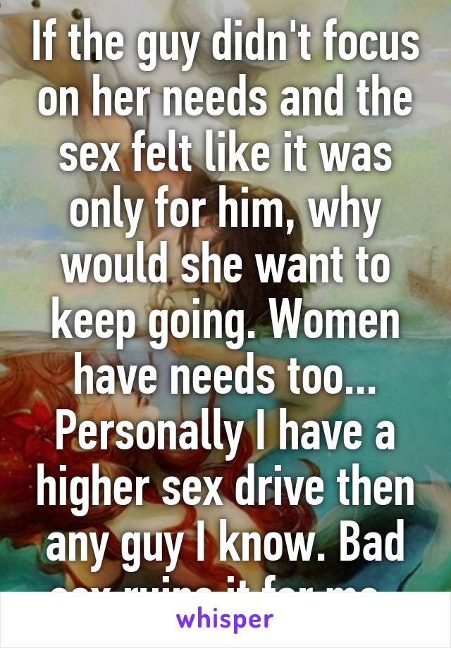 If the guy didn't focus on her needs and the sex felt like it was only for him, why would she want to keep going. Women have needs too... Personally I have a higher sex drive then any guy I know. Bad sex ruins it for me. 