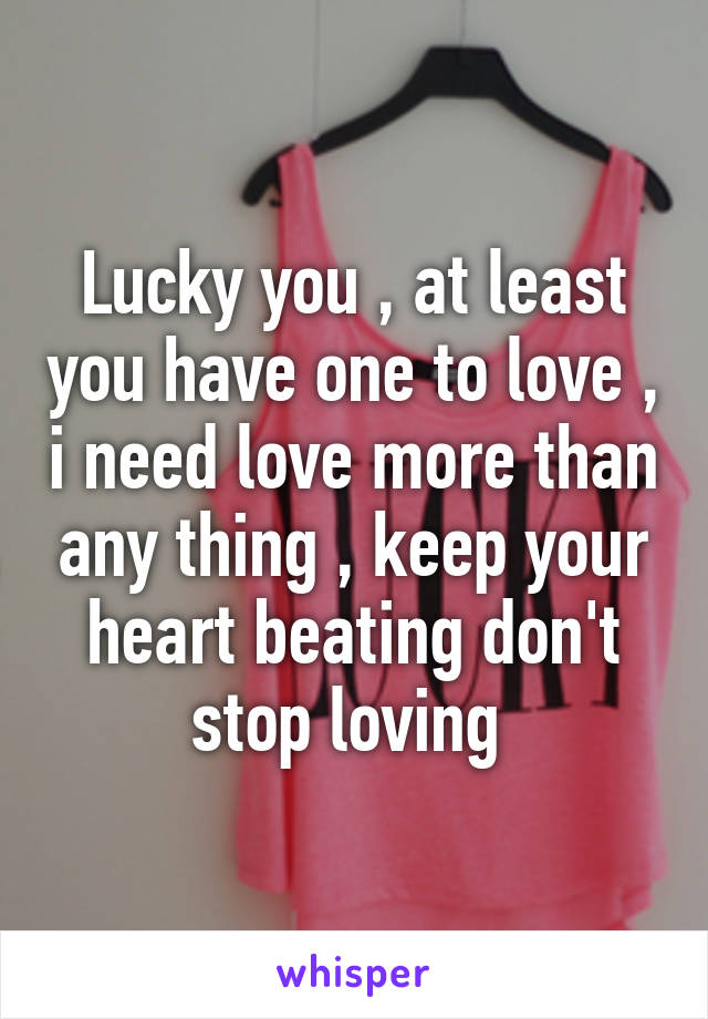 Lucky you , at least you have one to love , i need love more than any thing , keep your heart beating don't stop loving 