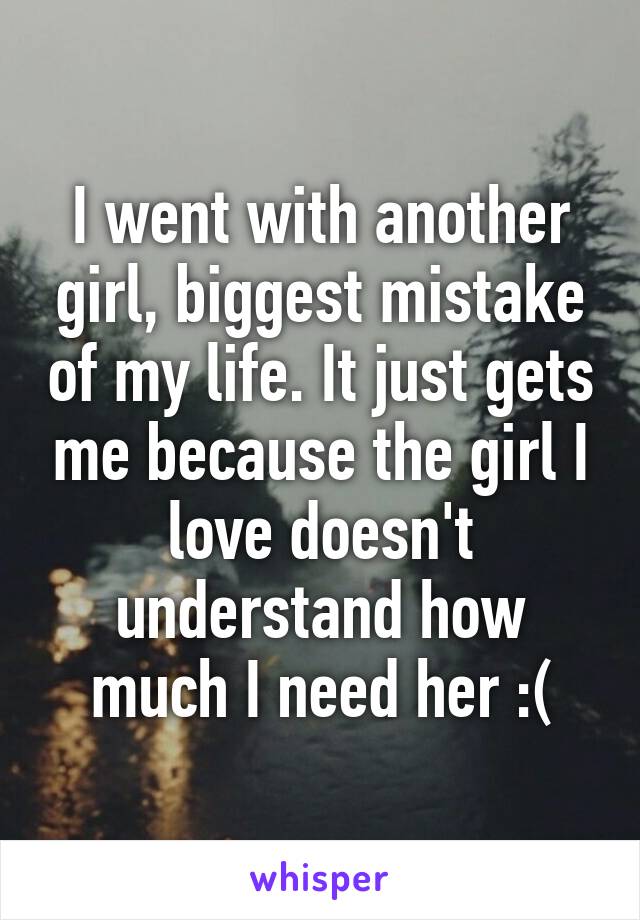 I went with another girl, biggest mistake of my life. It just gets me because the girl I love doesn't understand how much I need her :(